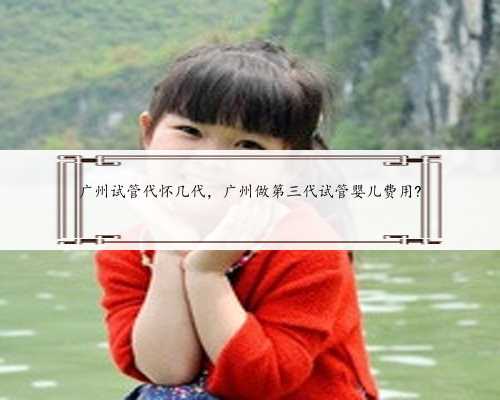 广州试管代怀几代，广州做第三代试管婴儿费用?