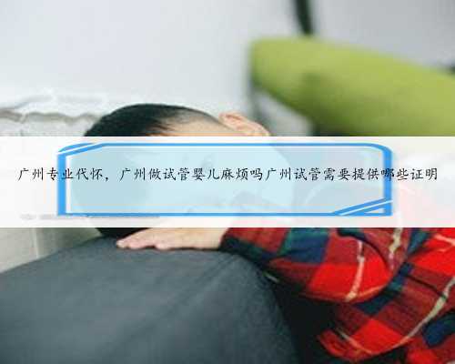 广州专业代怀，广州做试管婴儿麻烦吗广州试管需要提供哪些证明