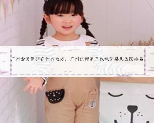广州金贝供卵在什么地方，广州供卵第三代试管婴儿医院排名