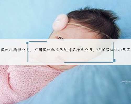 广州供卵机构找公司，广州供卵私立医院排名榜单公布，这10家机构排队不用等