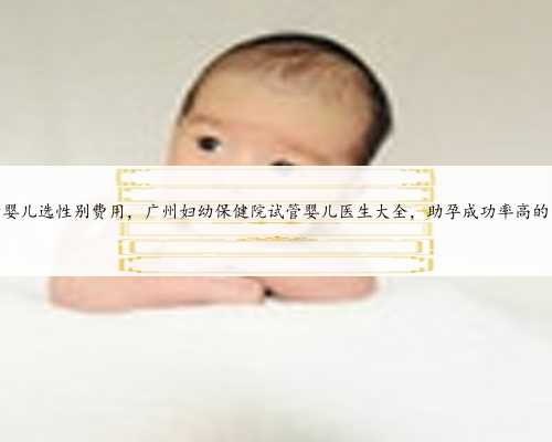 广州试管婴儿选性别费用，广州妇幼保健院试管婴儿医生大全，助孕成功率高的