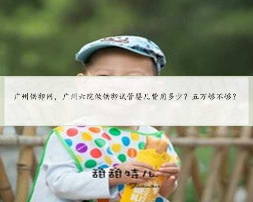 广州供卵网，广州六院做供卵试管婴儿费用多少？五万够不够？
